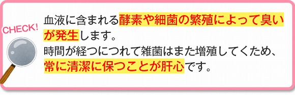 血液に含まれる酵素や最近の繁殖によって臭いが発生します。時間が経つにつれて雑菌はまた増殖していくため、常に清潔に保つことが肝心です。