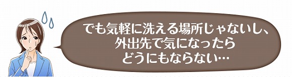 でも気軽に洗える場所じゃないし、外出先で気になったらどうにもならない…