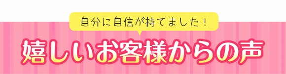 自分に自信が持てました!嬉しいお客様からの声